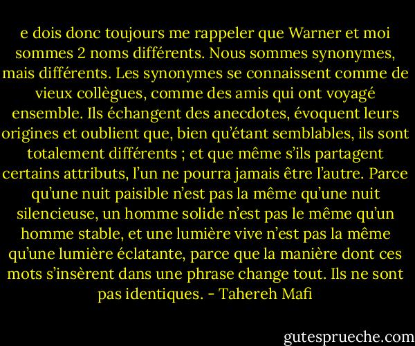 e dois donc toujours me rappeler que Warner et moi sommes 2 noms différents.<br />Nous sommes synonymes, mais différents.<br />Les synonymes se connaissent comme de vieux collègues, comme des amis qui ont voyagé ensemble. Ils échangent des anecdotes, évoquent leurs origines et oublient que, bien qu’étant semblables, ils sont totalement différents ; et que même s’ils partagent certains attributs, l’un ne pourra jamais être l’autre. Parce qu’une nuit paisible n’est pas la même qu’une nuit silencieuse, un homme solide n’est pas le même qu’un homme stable, et une lumière vive n’est pas la même qu’une lumière éclatante, parce que la manière dont ces mots s’insèrent dans une phrase change tout.<br />Ils ne sont pas identiques. - Tahereh Mafi