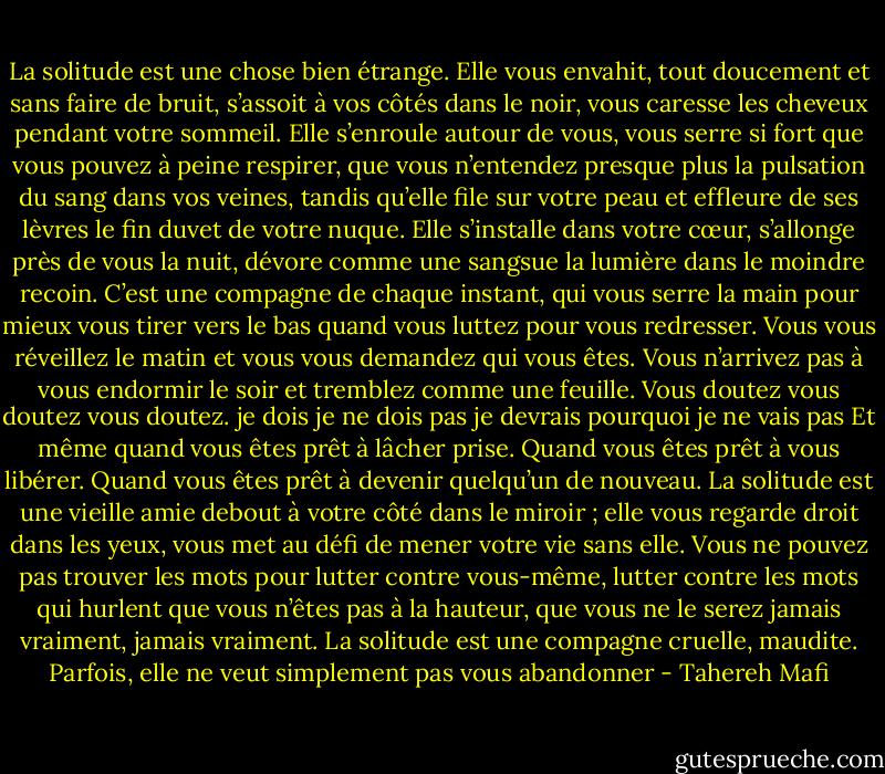La solitude est une chose bien étrange.<br />Elle vous envahit, tout doucement et sans faire de bruit, s’assoit à vos côtés dans le noir, vous caresse les cheveux pendant votre sommeil. Elle s’enroule autour de vous, vous serre si fort que vous pouvez à peine respirer, que vous n’entendez presque plus la pulsation du sang dans vos veines, tandis qu’elle file sur votre peau et effleure de ses lèvres le fin duvet de votre nuque. Elle s’installe dans votre cœur, s’allonge près de vous la nuit, dévore comme une sangsue la lumière dans le moindre recoin. C’est une compagne de chaque instant, qui vous serre la main pour mieux vous tirer vers le bas quand vous luttez pour vous redresser.<br />Vous vous réveillez le matin et vous vous demandez qui vous êtes. Vous n’arrivez pas à vous endormir le soir et tremblez comme une feuille. Vous doutez vous doutez vous doutez.<br />je dois<br />je ne dois pas<br />je devrais<br />pourquoi je ne vais pas<br />Et même quand vous êtes prêt à lâcher prise. Quand vous êtes prêt à vous libérer. Quand vous êtes prêt à devenir quelqu’un de nouveau. La solitude est une vieille amie debout à votre côté dans le miroir ; elle vous regarde droit dans les yeux, vous met au défi de mener votre vie sans elle. Vous ne pouvez pas trouver les mots pour lutter contre vous-même, lutter contre les mots qui hurlent que vous n’êtes pas à la hauteur, que vous ne le serez jamais vraiment, jamais vraiment.<br />La solitude est une compagne cruelle, maudite.<br />Parfois, elle ne veut simplement pas vous abandonner - Tahereh Mafi