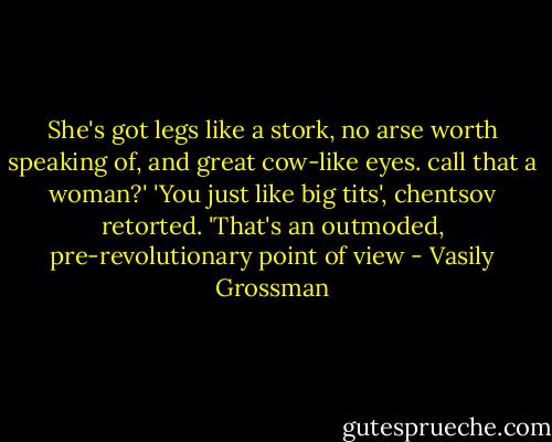 She's got legs like a stork, no arse worth speaking of, and great cow-like eyes. call that a woman?' 'You just like big tits', chentsov retorted. 'That's an outmoded, pre-revolutionary point of view - Vasily Grossman