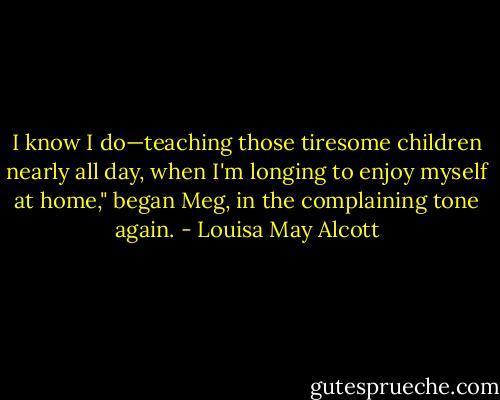 I know I do—teaching those tiresome children nearly all day, when I'm longing to enjoy myself at home," began Meg, in the complaining tone again. - Louisa May Alcott