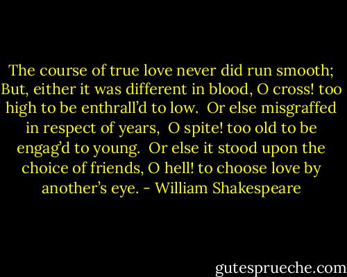 The course of true love never did run smooth; But, either it was different in blood,<br />O cross! too high to be enthrall’d to low.<br /> Or else misgraffed in respect of years,<br /> O spite! too old to be engag’d to young. <br />Or else it stood upon the choice of friends,<br />O hell! to choose love by another’s eye. - William Shakespeare