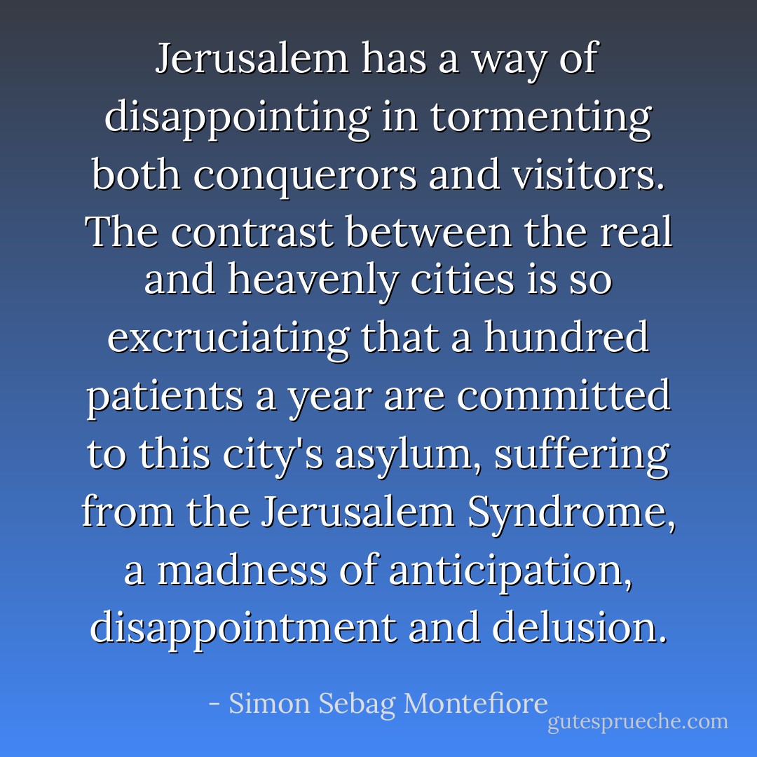 Jerusalem has a way of disappointing in tormenting both conquerors and visitors. The contrast between the real and heavenly cities is so excruciating that a hundred patients a year are committed to this city's asylum, suffering from the Jerusalem Syndrome, a madness of anticipation, disappointment and delusion. - Simon Sebag Montefiore