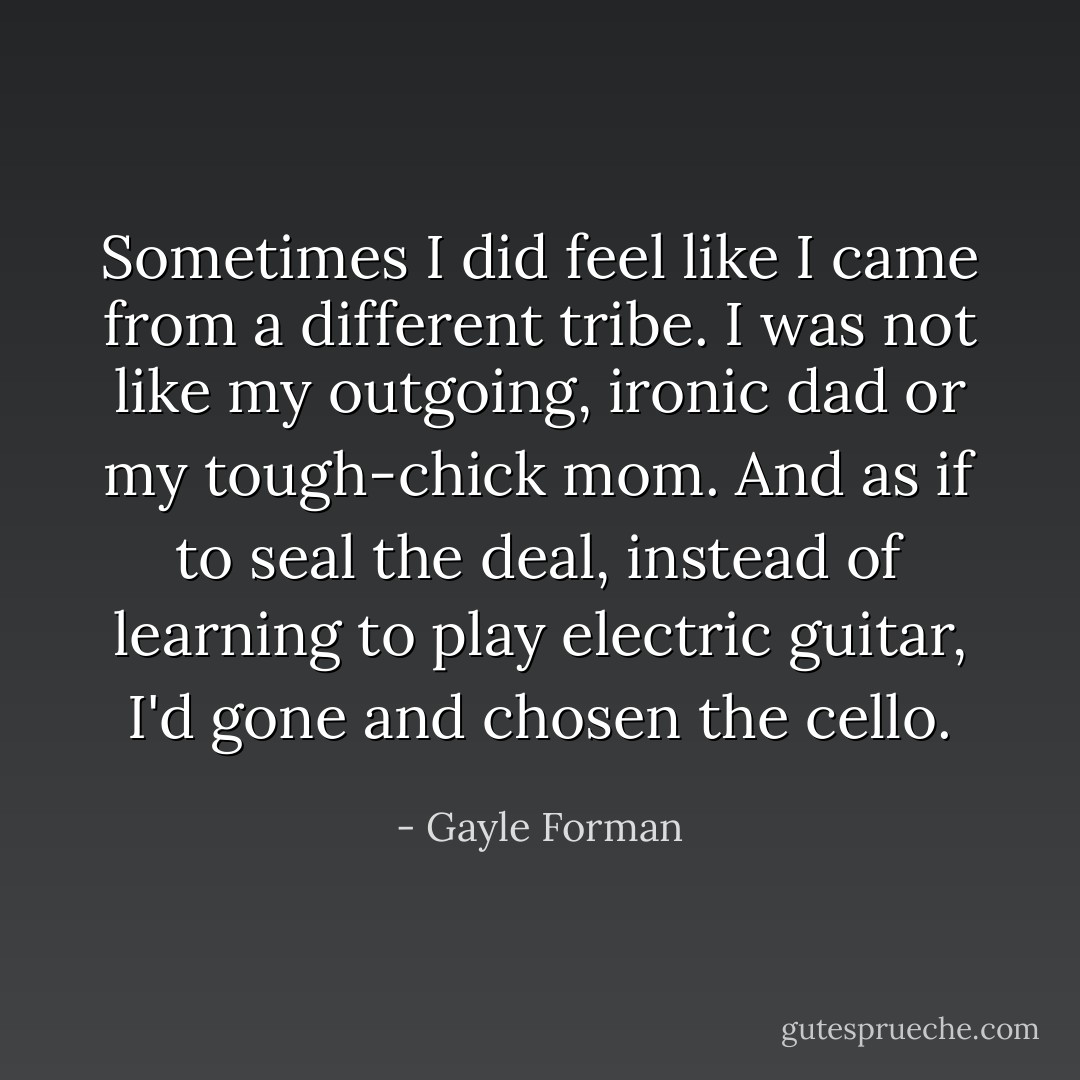 Sometimes I did feel like I came from a different tribe. I was not like my outgoing, ironic dad or my tough-chick mom. And as if to seal the deal, instead of learning to play electric guitar, I'd gone and chosen the cello. - Gayle Forman