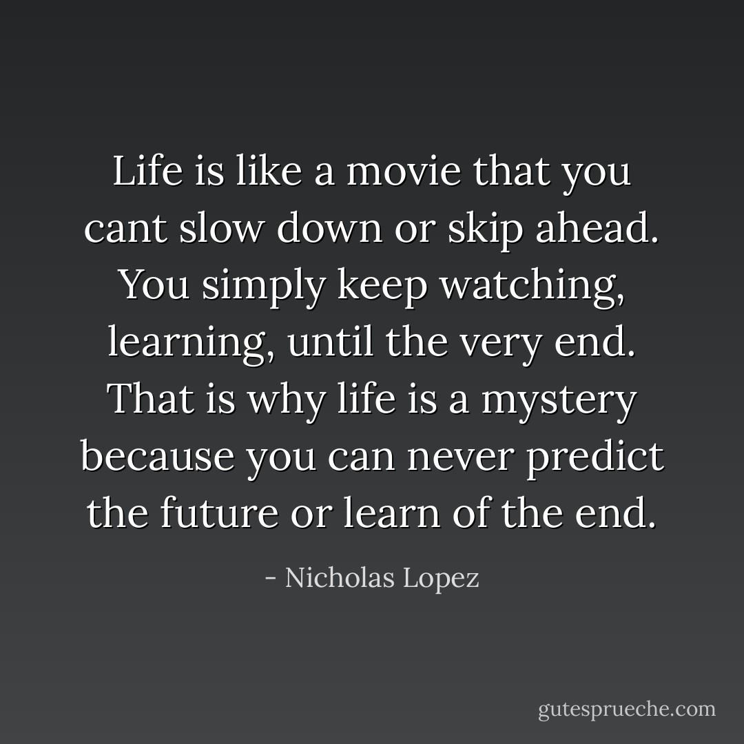 Life is like a movie that you cant slow down or skip ahead. You simply keep watching, learning, until the very end.<br />That is why life is a mystery because you can never predict the future or learn of the end. - Nicholas Lopez