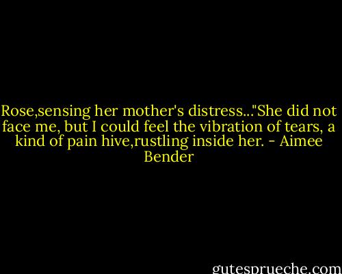 Rose,sensing her mother's distress..."She did not face me, but I could feel the vibration of tears, a kind of pain hive,rustling inside her. - Aimee Bender
