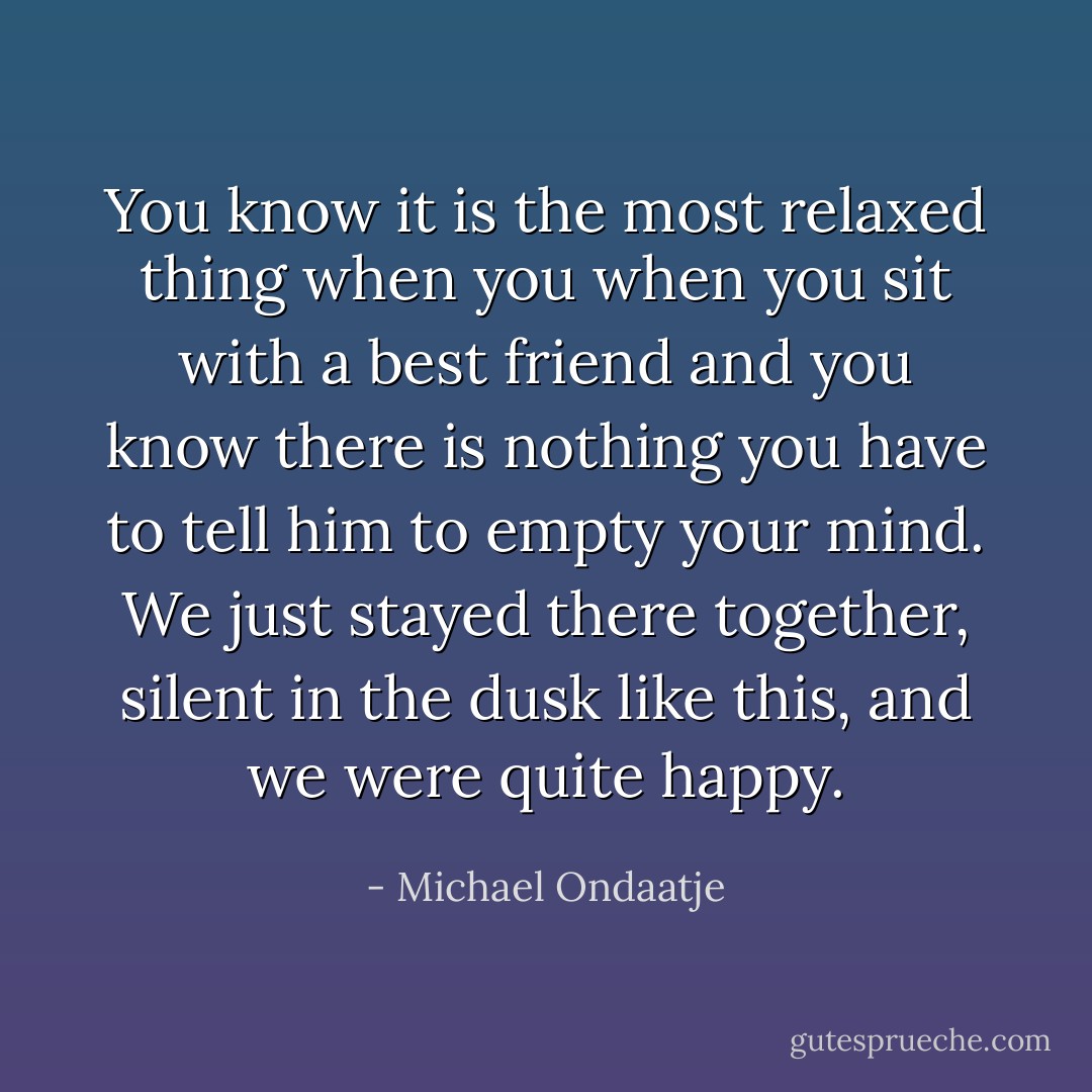 You know it is the most relaxed thing when you when you sit with a best friend and you know there is nothing you have to tell him to empty your mind. We just stayed there together, silent in the dusk like this, and we were quite happy. - Michael Ondaatje