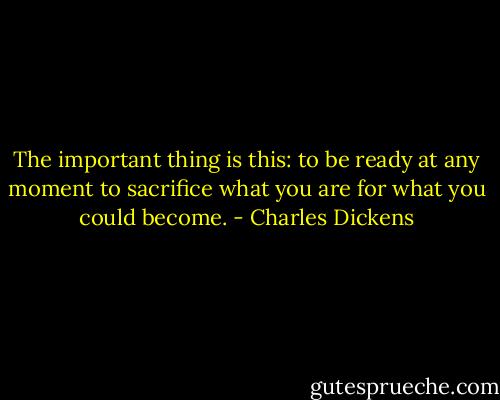 The important thing is this: to be ready at any moment to sacrifice what you are for what you could become. - Charles Dickens