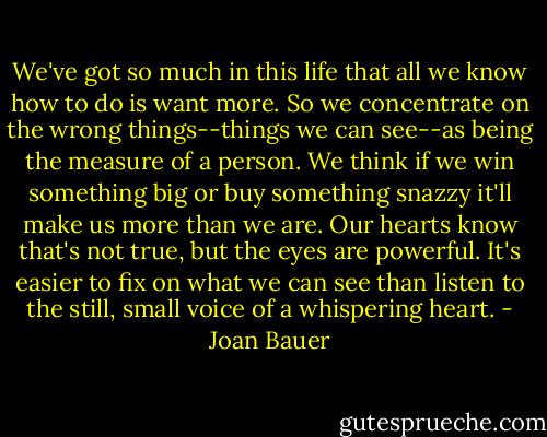 We've got so much in this life that all we know how to do is want more. So we concentrate on the wrong things--things we can see--as being the measure of a person. We think if we win something big or buy something snazzy it'll make us more than we are. Our hearts know that's not true, but the eyes are powerful. It's easier to fix on what we can see than listen to the still, small voice of a whispering heart. - Joan Bauer