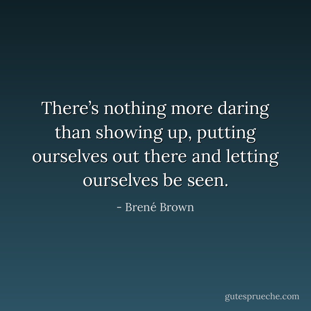 There’s nothing more daring than showing up, putting ourselves out there and letting ourselves be seen. - Brené Brown