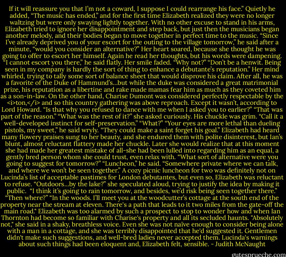 If it will reassure you that I’m not a coward, I suppose I could rearrange his face.” Quietly he added, “The music has ended,” and for the first time Elizabeth realized they were no longer waltzing but were only swaying lightly together. With no other excuse to stand in his arms, Elizabeth tried to ignore her disappointment and step back, but just then the musicians began another melody, and their bodies began to move together in perfect time to the music.<br />“Since I’ve already deprived you of your escort for the outing to the village tomorrow,” he said after a minute, “would you consider an alternative?”<br />Her heart soared, because she thought he was going to offer to escort her himself. Again he read her thoughts, but his words were dampening.<br />“I cannot escort you there,” he said flatly.<br />Her smile faded. “Why not?”<br />“Don’t be a henwit. Being seen in my company is hardly the sort of thing to enhance a debutante’s reputation.”<br />Her mind whirled, trying to tally some sort of balance sheet that would disprove his claim. After all, he was a favorite of the Duke of Hammund’s…but while the duke was considered a great matrimonial prize, his reputation as a libertine and rake made mamas fear him as much as they coveted him as a son-in-law. On the other hand, Charise Dumont was considered perfectly respectable by the <i>ton,</i> and so this country gathering was above reproach. Except it wasn’t, according to Lord Howard. “Is that why you refused to dance with me when I asked you to earlier?”<br />“That was part of the reason.”<br />“What was the rest of it?” she asked curiously.<br />His chuckle was grim. “Call it a well-developed instinct for self-preservation.”<br />“What?”<br />“Your eyes are more lethal than dueling pistols, my sweet,” he said wryly. “They could make a saint forget his goal.”<br />Elizabeth had heard many flowery praises sung to her beauty, and she endured them with polite disinterest, but Ian’s blunt, almost reluctant flattery made her chuckle. Later she would realize that at this moment she had made her greatest mistake of all-she had been lulled into regarding him as an equal, a gently bred person whom she could trust, even relax with. “What sort of alternative were you going to suggest for tomorrow?”<br />“Luncheon,” he said. “Somewhere private where we can talk, and where we won’t be seen together.”<br />A cozy picnic luncheon for two was definitely not on Lucinda’s list of acceptable pastimes for London debutantes, but even so, Elizabeth was reluctant to refuse. “Outdoors…by the lake?” she speculated aloud, trying to justify the idea by making it public. <br />“I think it’s going to rain tomorrow, and besides, we’d risk being seen together there.”<br />“Then where?”<br />“In the woods. I’ll meet you at the woodcutter’s cottage at the south end of the property near the stream at eleven. There's a path that leads to it two miles from the gate-off the main road." Elizabeth was too alarmed by such a prospect to stop to wonder how and when Ian Thornton had become so familiar with Charise's property and all its secluded haunts.<br />"Absolutely not," she said in a shaky, breathless voice. Even she was not naïve enough to consider being alone with a man in a cottage, and she was terribly disappointed that he'd suggested it. Gentlemen didn't make such suggestions, and well-bred ladies never accepted them. Lucinda's warnings about such things had been eloquent and, Elizabeth felt, sensible. - Judith McNaught
