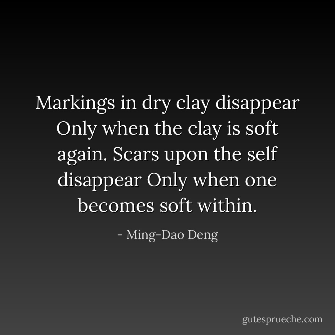 Markings in dry clay disappear<br />Only when the clay is soft again.<br />Scars upon the self disappear<br />Only when one becomes soft within. - Ming-Dao Deng