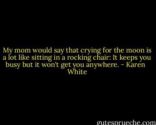 My mom would say that crying for the moon is a lot like sitting in a rocking chair: It keeps you busy but it won't get you anywhere. - Karen   White