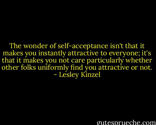 The wonder of self-acceptance isn't that it makes you instantly attractive to everyone; it's that it makes you not care particularly whether other folks uniformly find you attractive or not. - Lesley Kinzel
