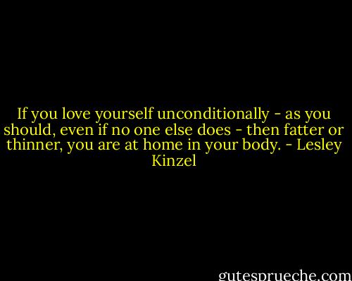 If you love yourself unconditionally - as you should, even if no one else does - then fatter or thinner, you are at home in your body. - Lesley Kinzel