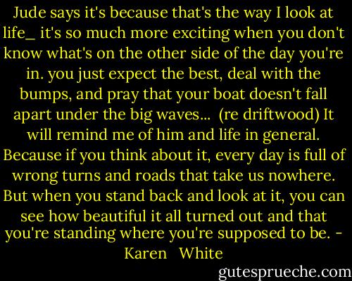 Jude says it's because that's the way I look at life_ it's so much more exciting when you don't know what's on the other side of the day you're in. you just expect the best, deal with the bumps, and pray that your boat doesn't fall apart under the big waves...<br /><br />(re driftwood) It will remind me of him and life in general. Because if you think about it, every day is full of wrong turns and roads that take us nowhere. But when you stand back and look at it, you can see how beautiful it all turned out and that you're standing where you're supposed to be. - Karen   White