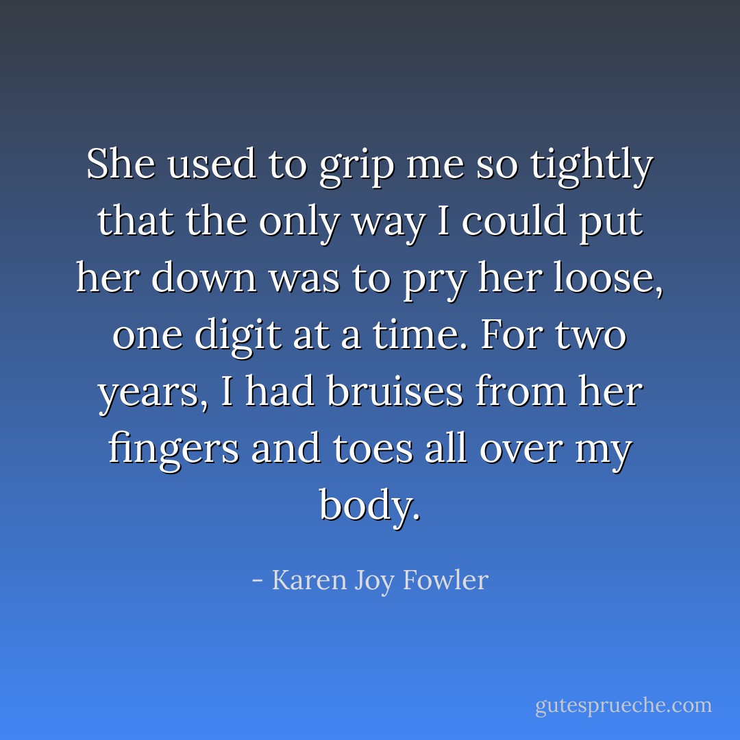 She used to grip me so tightly that the only way I could put her down was to pry her loose, one digit at a time. For two years, I had bruises from her fingers and toes all over my body. - Karen Joy Fowler