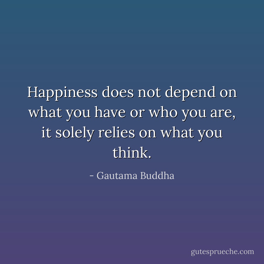 Happiness does not depend on what you have or who you are, it solely relies on what you think. - Gautama Buddha
