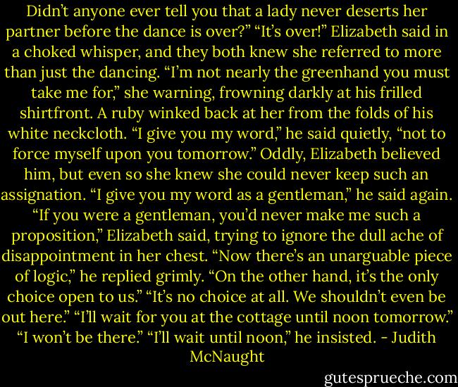 Didn’t anyone ever tell you that a lady never deserts her partner before the dance is over?”<br />“It’s over!” Elizabeth said in a choked whisper, and they both knew she referred to more than just the dancing. “I’m not nearly the greenhand you must take me for,” she warning, frowning darkly at his frilled shirtfront. A ruby winked back at her from the folds of his white neckcloth.<br />“I give you my word,” he said quietly, “not to force myself upon you tomorrow.”<br />Oddly, Elizabeth believed him, but even so she knew she could never keep such an assignation.<br />“I give you my word as a gentleman,” he said again.<br />“If you were a gentleman, you’d never make me such a proposition,” Elizabeth said, trying to ignore the dull ache of disappointment in her chest.<br />“Now there’s an unarguable piece of logic,” he replied grimly. “On the other hand, it’s the only choice open to us.”<br />“It’s no choice at all. We shouldn’t even be out here.”<br />“I’ll wait for you at the cottage until noon tomorrow.”<br />“I won’t be there.”<br />“I’ll wait until noon,” he insisted. - Judith McNaught