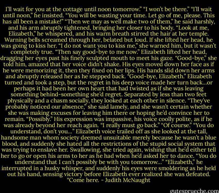 I’ll wait for you at the cottage until noon tomorrow.”<br />“I won’t be there.”<br />“I’ll wait until noon,” he insisted.<br />“You will be wasting your time. Let go of me, please. This has all been a mistake!”<br />“Then we may as well make two of them,” he said harshly, and his arm abruptly tightened, bringing her closer to his body. “Look at me, Elizabeth,” he whispered, and his warm breath stirred the hair at her temple.<br />Warning bells screamed through her, belated but loud. If she lifted her head, he was going to kiss her. “I do not want you to kiss me,” she warned him, but it wasn’t completely true.<br />“Then say good-bye to me now.”<br />Elizabeth lifted her head, dragging her eyes past his finely sculpted mouth to meet his gaze. “Good-bye,” she told him, amazed that her voice didn’t shake.<br />His eyes moved down her face as if he were memorizing it, then they fixed on her lips. His hands slid down her arms and abruptly released her as he stepped back. “Good-bye, Elizabeth.”<br />Elizabeth turned and took a step, but the regret in his deep voice made her turn back…or perhaps it had been her own heart that had twisted as if she was leaving something behind-something she’d regret. Separated by less than two feet physically and a chasm socially, they looked at each other in silence. “They’ve probably noticed our absence,” she said lamely, and she wasn’t certain whether she was making excuses for leaving him there or hoping he’d convince her to remain.<br />“Possibly.” His expression was impassive, his voice coolly polite, as if he was already beyond her reach again.<br />“I really must go back.”<br />“Of course.”<br />“You do understand, don’t you…” Elizabeth voice trailed off as she looked at the tall, handsome man whom society deemed unsuitable merely because he wasn’t a blue blood, and suddenly she hated all the restrictions of the stupid social system that was trying to enslave her. Swallowing, she tried again, wishing that he’d either tell her to go or open his arms to her as he had when he’d asked her to dance. “You do understand that I can’t possibly be with you tomorrow…”<br />“Elizabeth,” he interrupted in a husky whisper, and suddenly his eyes were smoldering as he held out his hand, sensing victory before Elizabeth ever realized she was defeated. “Come here. - Judith McNaught