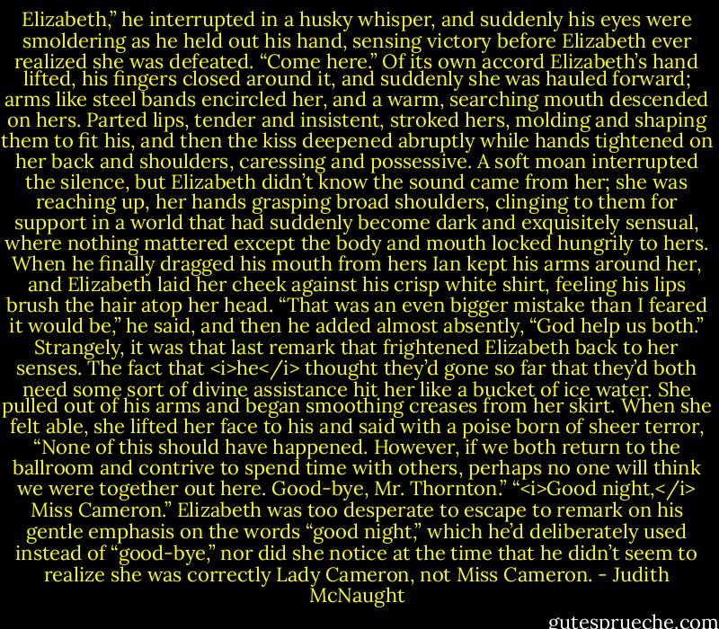 Elizabeth,” he interrupted in a husky whisper, and suddenly his eyes were smoldering as he held out his hand, sensing victory before Elizabeth ever realized she was defeated. “Come here.”<br />Of its own accord Elizabeth’s hand lifted, his fingers closed around it, and suddenly she was hauled forward; arms like steel bands encircled her, and a warm, searching mouth descended on hers. Parted lips, tender and insistent, stroked hers, molding and shaping them to fit his, and then the kiss deepened abruptly while hands tightened on her back and shoulders, caressing and possessive. A soft moan interrupted the silence, but Elizabeth didn’t know the sound came from her; she was reaching up, her hands grasping broad shoulders, clinging to them for support in a world that had suddenly become dark and exquisitely sensual, where nothing mattered except the body and mouth locked hungrily to hers.<br />When he finally dragged his mouth from hers Ian kept his arms around her, and Elizabeth laid her cheek against his crisp white shirt, feeling his lips brush the hair atop her head. “That was an even bigger mistake than I feared it would be,” he said, and then he added almost absently, “God help us both.”<br />Strangely, it was that last remark that frightened Elizabeth back to her senses. The fact that <i>he</i> thought they’d gone so far that they’d both need some sort of divine assistance hit her like a bucket of ice water. She pulled out of his arms and began smoothing creases from her skirt. When she felt able, she lifted her face to his and said with a poise born of sheer terror, “None of this should have happened. However, if we both return to the ballroom and contrive to spend time with others, perhaps no one will think we were together out here. Good-bye, Mr. Thornton.”<br />“<i>Good night,</i> Miss Cameron.”<br />Elizabeth was too desperate to escape to remark on his gentle emphasis on the words “good night,” which he’d deliberately used instead of “good-bye,” nor did she notice at the time that he didn’t seem to realize she was correctly Lady Cameron, not Miss Cameron. - Judith McNaught
