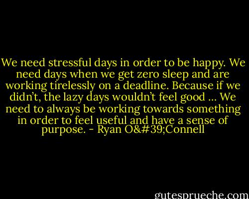 We need stressful days in order to be happy. We need days when we get zero sleep and are working tirelessly on a deadline. Because if we didn’t, the lazy days wouldn’t feel good … We need to always be working towards something in order to feel useful and have a sense of purpose. - Ryan O'Connell