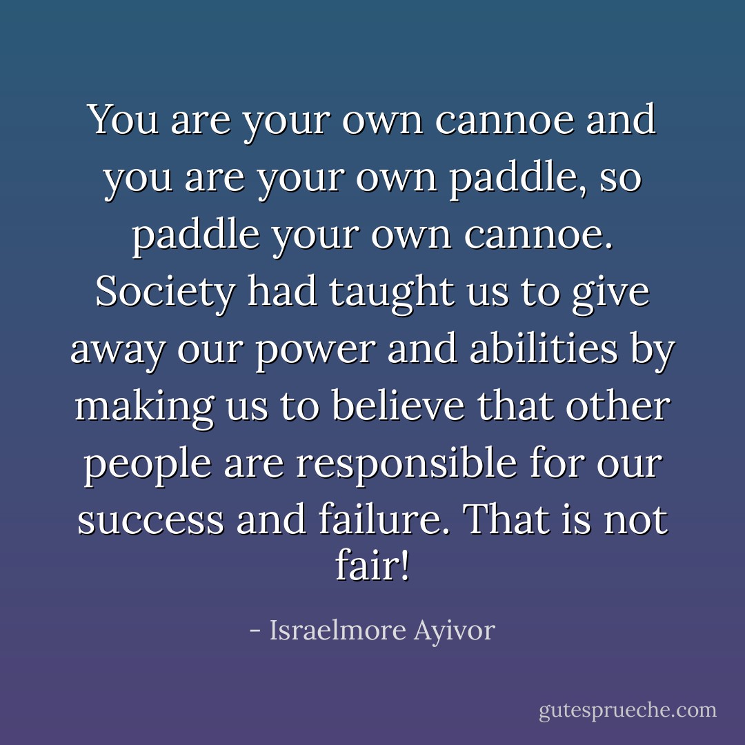 You are your own cannoe and you are your own paddle, so paddle your own cannoe. Society had taught us to give away our power and abilities by making us to believe that other people are responsible for our success and failure. That is not fair! - Israelmore Ayivor