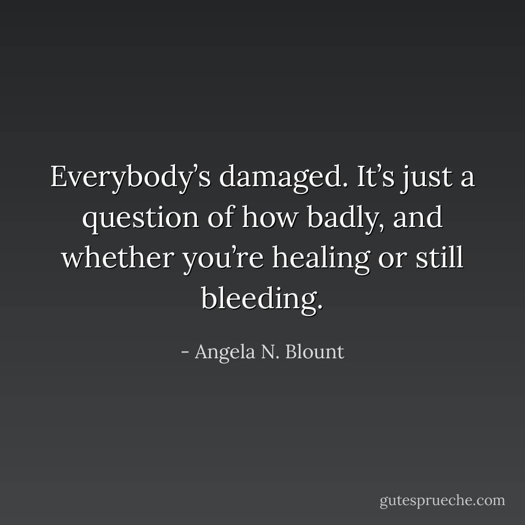 Everybody’s damaged. It’s just a question of how badly, and whether you’re healing or still bleeding. - Angela N. Blount