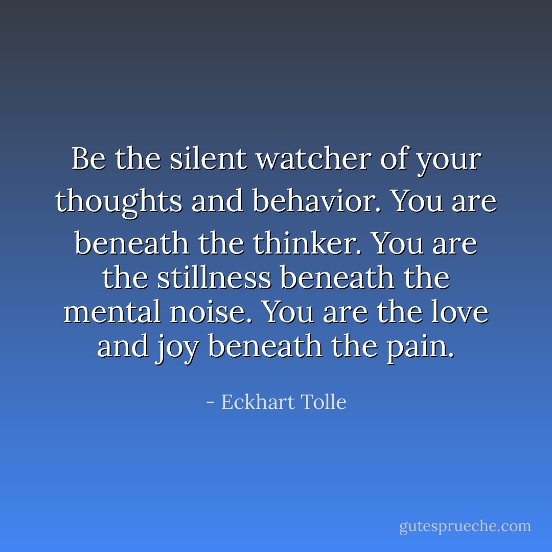 Be the silent watcher of your thoughts and behavior. You are beneath the thinker. You are the stillness beneath the mental noise. You are the love and joy beneath the pain. - Eckhart Tolle