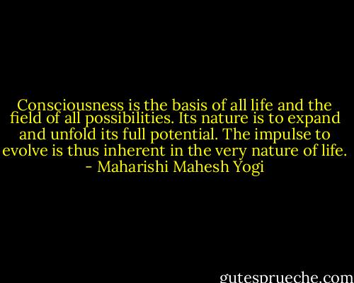 Consciousness is the basis of all life and the field of all possibilities. Its nature is to expand and unfold its full potential. The impulse to evolve is thus inherent in the very nature of life. - Maharishi Mahesh Yogi