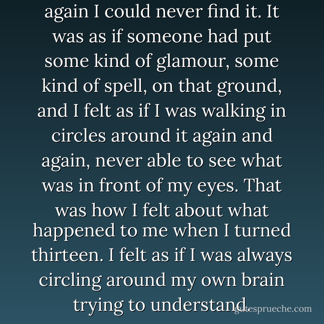 When I went back to look for it again I could never find it. It was as if someone had put some kind of glamour, some kind of spell, on that ground, and I felt as if I was walking in circles around it again and again, never able to see what was in front of my eyes.<br />That was how I felt about what happened to me when I turned thirteen. I felt as if I was always circling around my own brain trying to understand. - Francesca Lia Block