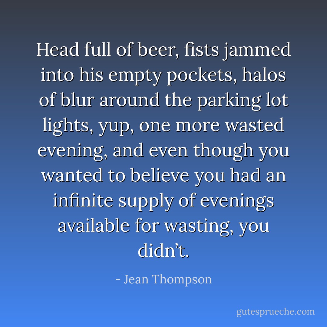 Head full of beer, fists jammed into his empty pockets, halos of blur around the parking lot lights, yup, one more wasted evening, and even though you wanted to believe you had an infinite supply of evenings available for wasting, you didn’t. - Jean Thompson