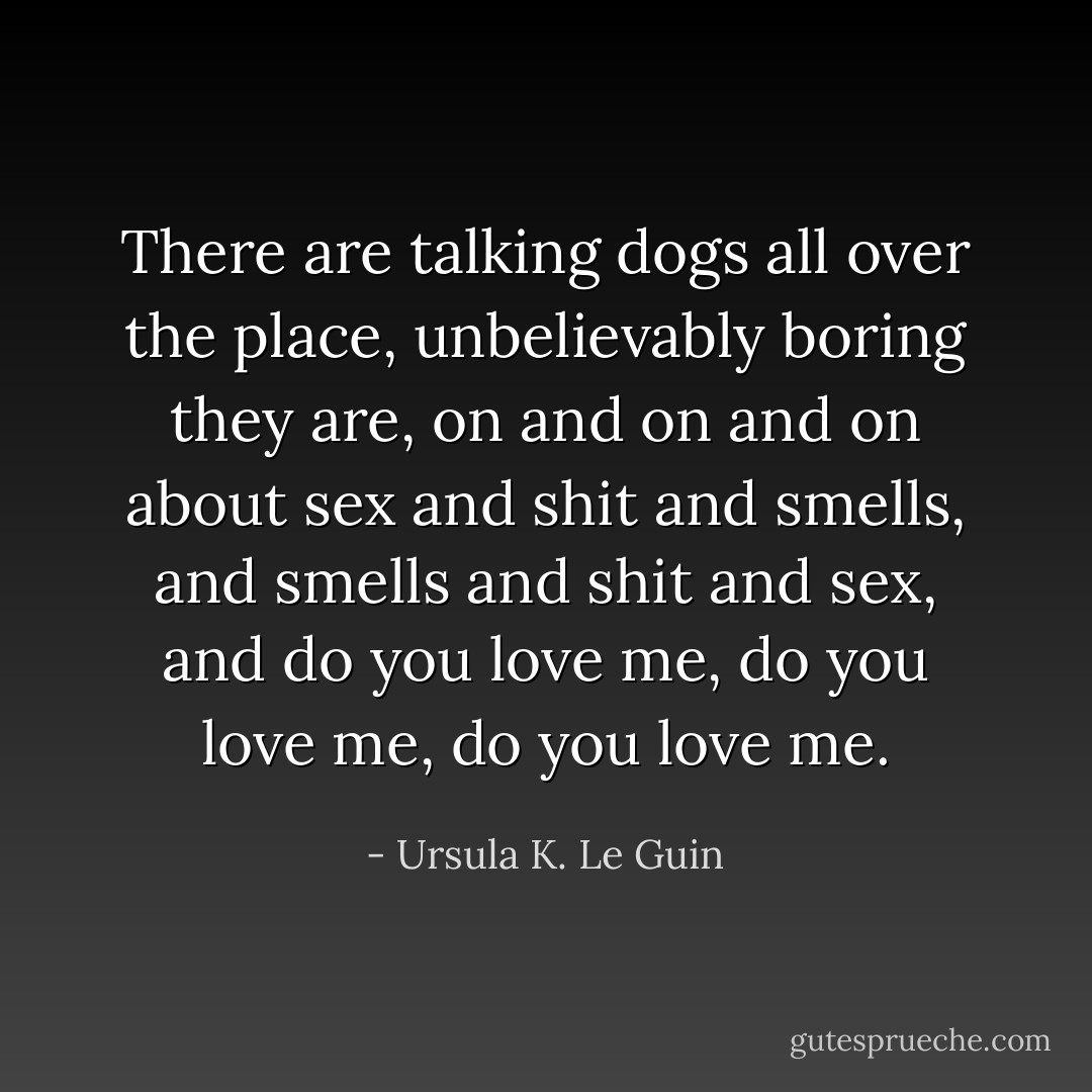 There are talking dogs all over the place, unbelievably boring they are, on and on and on about sex and shit and smells, and smells and shit and sex, and do you love me, do you love me, do you love me. - Ursula K. Le Guin