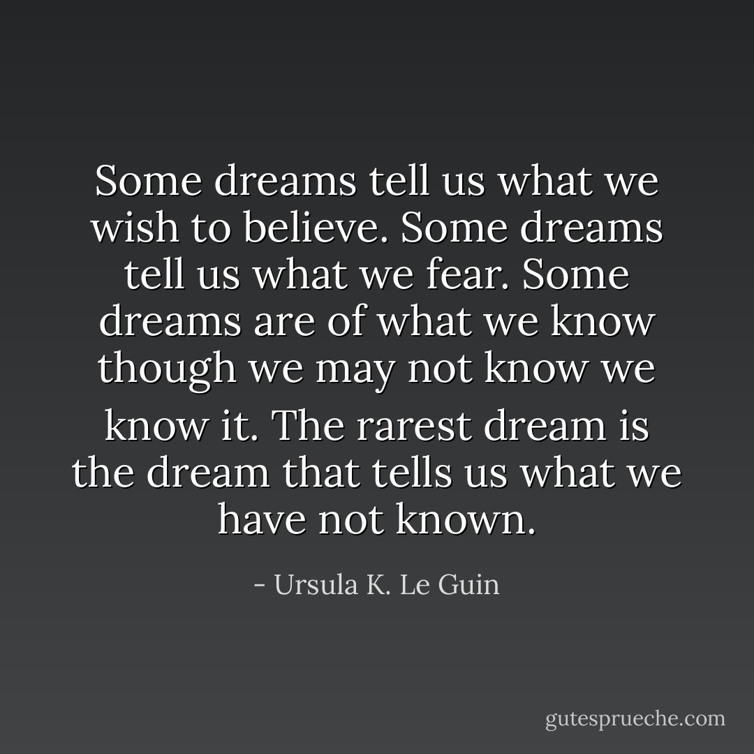 Some dreams tell us what we wish to believe. Some dreams tell us what we fear. Some dreams are of what we know though we may not know we know it. The rarest dream is the dream that tells us what we have not known. - Ursula K. Le Guin