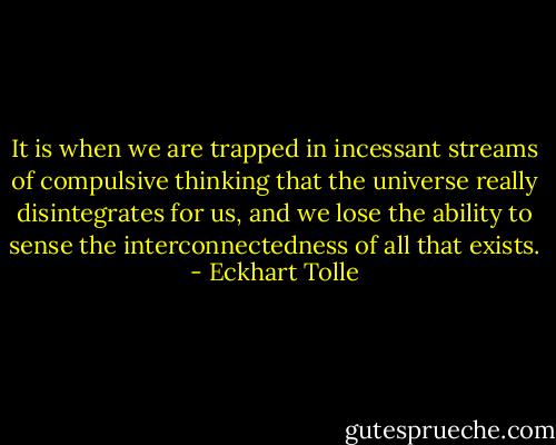 It is when we are trapped in incessant streams of compulsive thinking that the universe really disintegrates for us, and we lose the ability to sense the interconnectedness of all that exists. - Eckhart Tolle