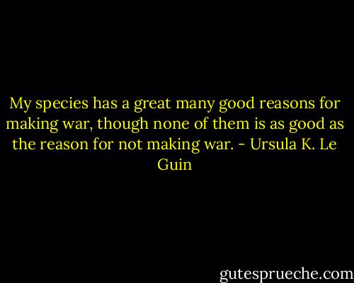 My species has a great many good reasons for making war, though none of them is as good as the reason for not making war. - Ursula K. Le Guin