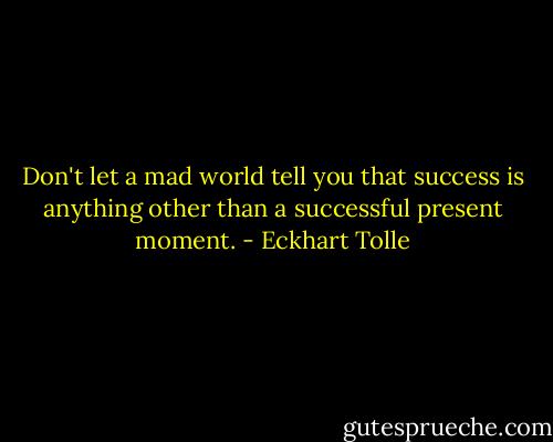 Don't let a mad world tell you that success is anything other than a successful present moment. - Eckhart Tolle