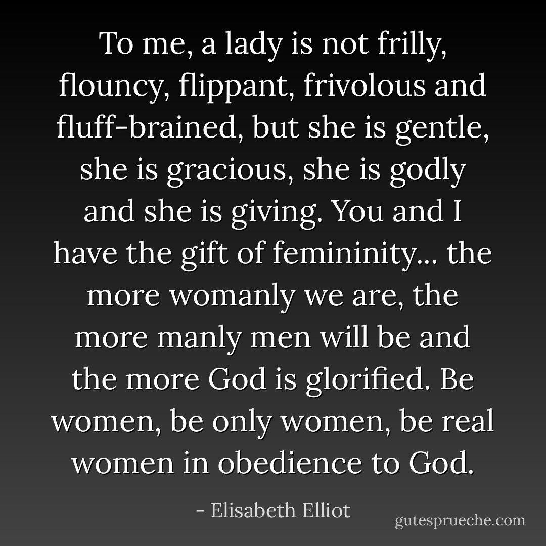 To me, a lady is not frilly, flouncy, flippant, frivolous and fluff-brained, but she is gentle, she is gracious, she is godly and she is giving. You and I have the gift of femininity... the more womanly we are, the more manly men will be and the more God is glorified. Be women, be only women, be real women in obedience to God. - Elisabeth Elliot