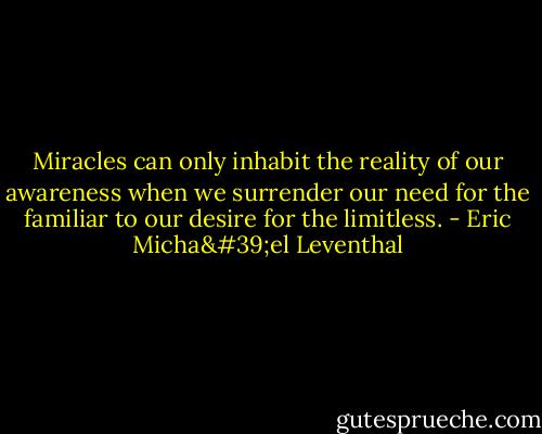 Miracles can only inhabit the reality of our awareness when we surrender our need for the familiar to our desire for the limitless. - Eric Micha'el Leventhal
