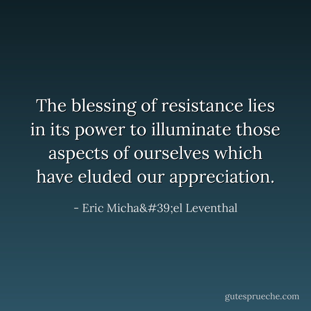 The blessing of resistance lies in its power to illuminate those aspects of ourselves which have eluded our appreciation. - Eric Micha'el Leventhal