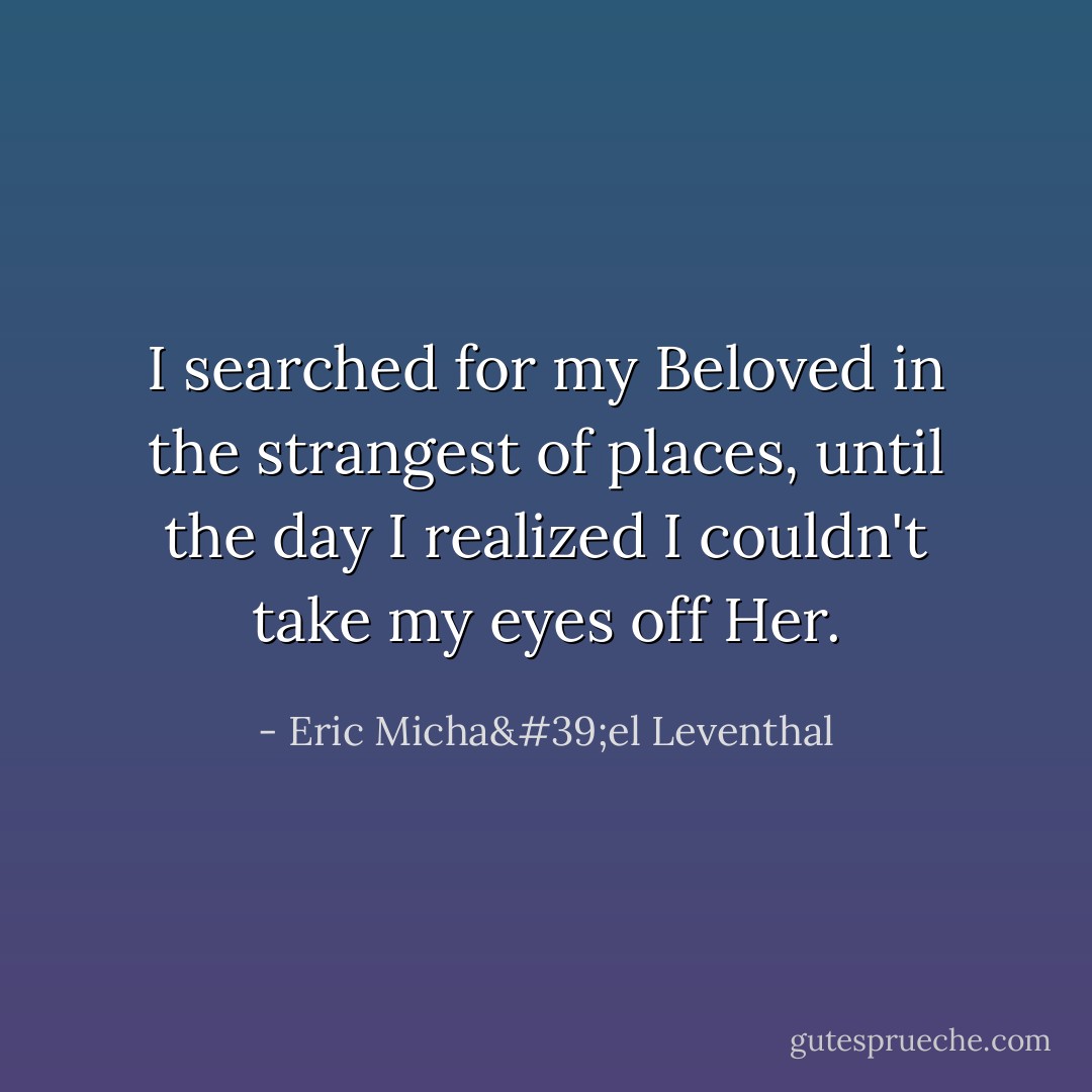 I searched for my Beloved in the strangest of places, until the day I realized I couldn't take my eyes off Her. - Eric Micha'el Leventhal