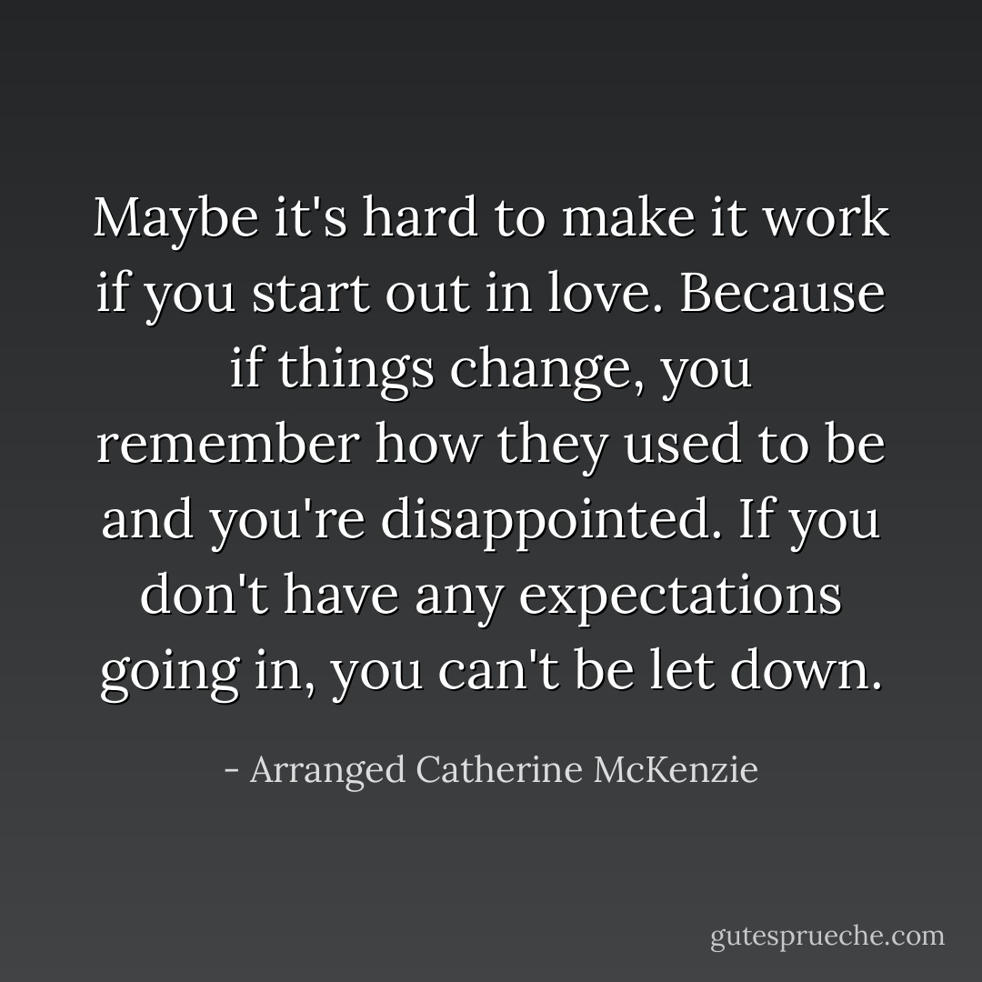 Maybe it's hard to make it work if you start out in love. Because if things change, you remember how they used to be and you're disappointed. If you don't have any expectations going in, you can't be let down. - Arranged Catherine McKenzie