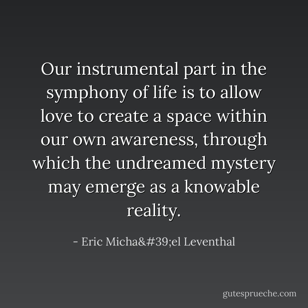 Our instrumental part in the symphony of life is to allow love to create a space within our own awareness, through which the undreamed mystery may emerge as a knowable reality. - Eric Micha'el Leventhal