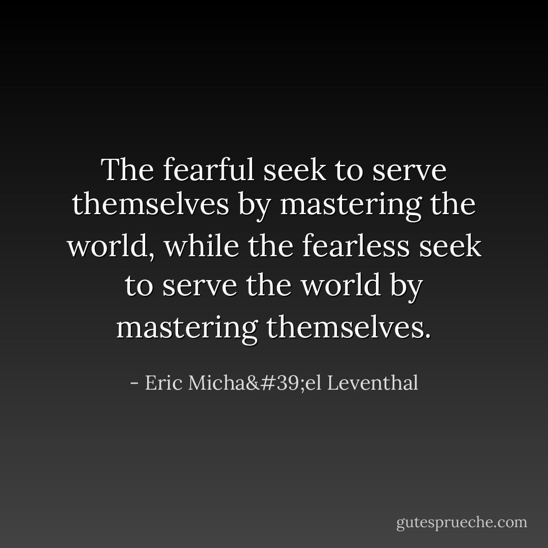 The fearful seek to serve themselves by mastering the world, while the fearless seek to serve the world by mastering themselves. - Eric Micha'el Leventhal