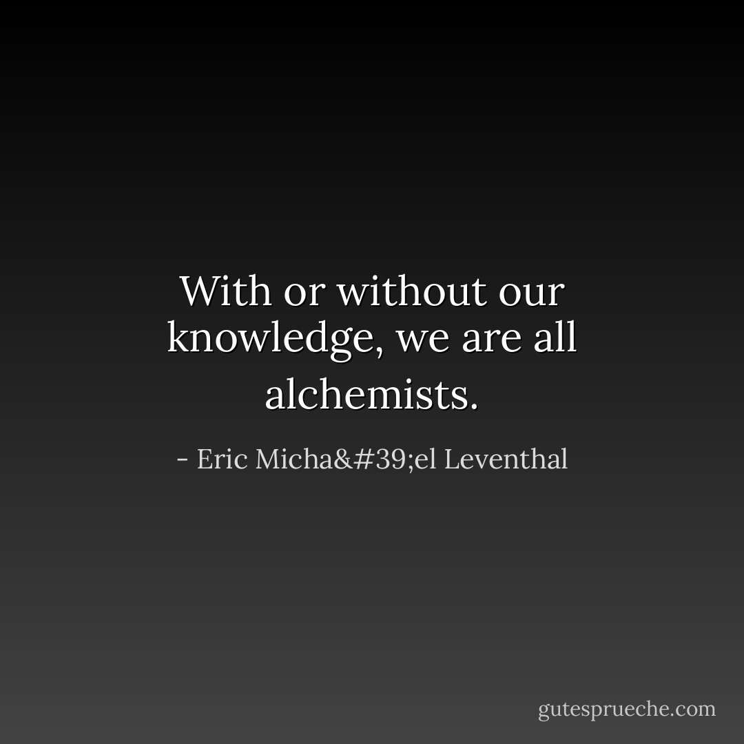 With or without our knowledge, we are all alchemists. - Eric Micha'el Leventhal