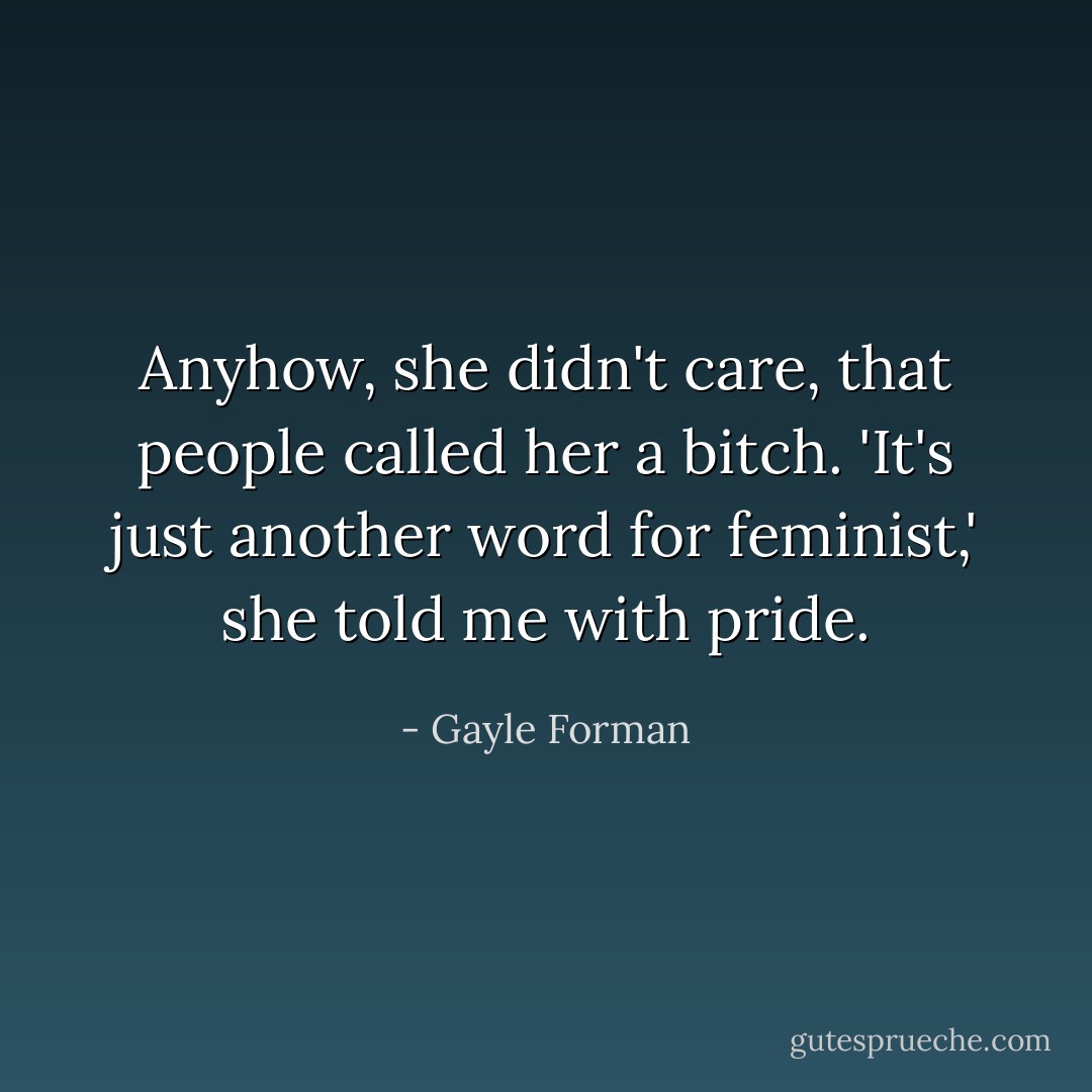 Anyhow, she didn't care, that people called her a bitch. 'It's just another word for feminist,' she told me with pride. - Gayle Forman