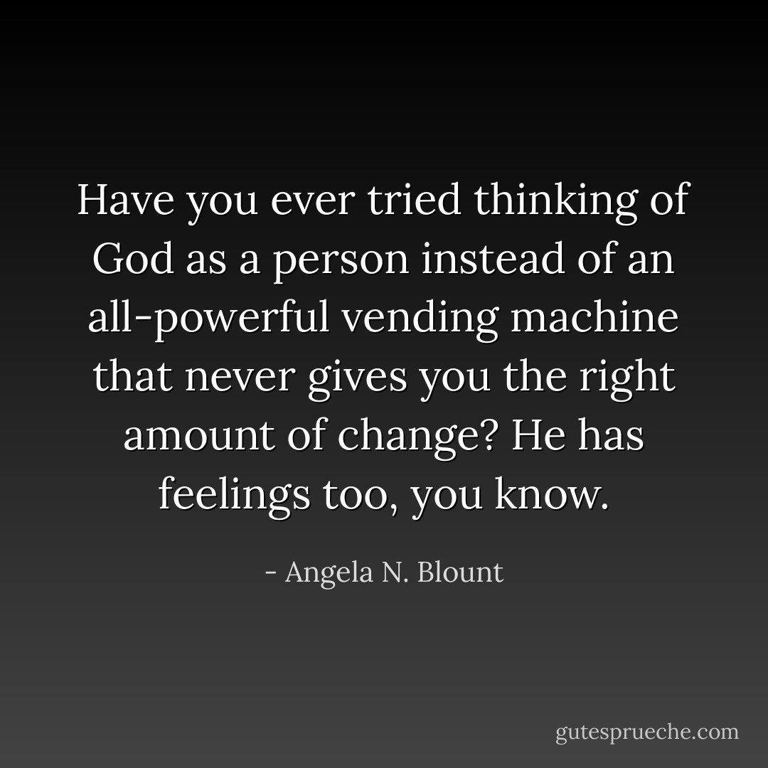 Have you ever tried thinking of God as a person instead of an all-powerful vending machine that never gives you the right amount of change? He has feelings too, you know. - Angela N. Blount