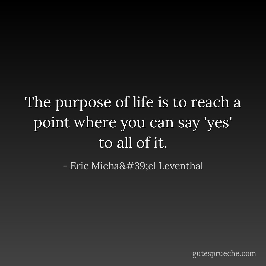 The purpose of life is to reach a point where you can say 'yes' to all of it. - Eric Micha'el Leventhal