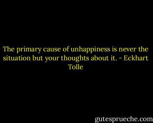 The primary cause of unhappiness is never the situation but your thoughts about it. - Eckhart Tolle