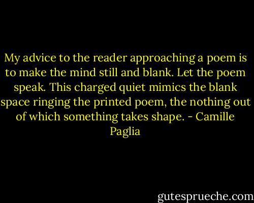 My advice to the reader approaching a poem is to make the mind still and blank. Let the poem speak. This charged quiet mimics the blank space ringing the printed poem, the nothing out of which something takes shape. - Camille Paglia
