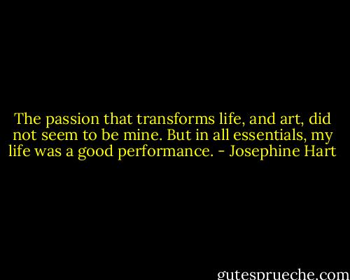 The passion that transforms life, and art, did not seem to be mine. But in all essentials, my life was a good performance. - Josephine Hart